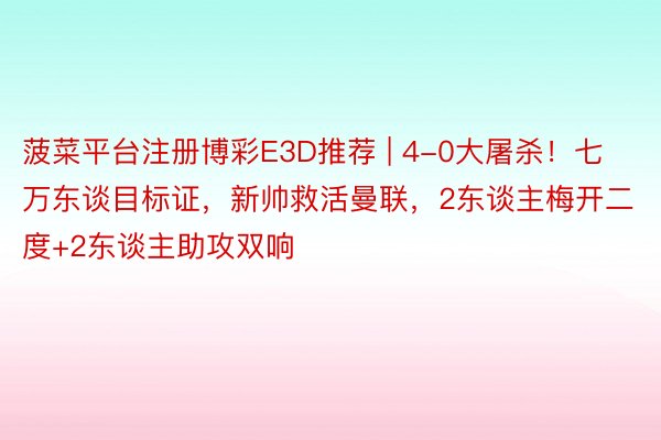 菠菜平台注册博彩E3D推荐 | 4-0大屠杀！七万东谈目标证，新帅救活曼联，2东谈主梅开二度+2东谈主助攻双响
