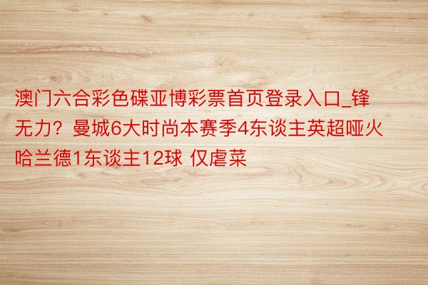 澳门六合彩色碟亚博彩票首页登录入口_锋无力？曼城6大时尚本赛季4东谈主英超哑火 哈兰德1东谈主12球 仅虐菜