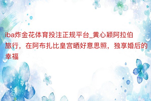 iba炸金花体育投注正规平台_黄心颖阿拉伯旅行，在阿布扎比皇宫晒好意思照，独享婚后的幸福