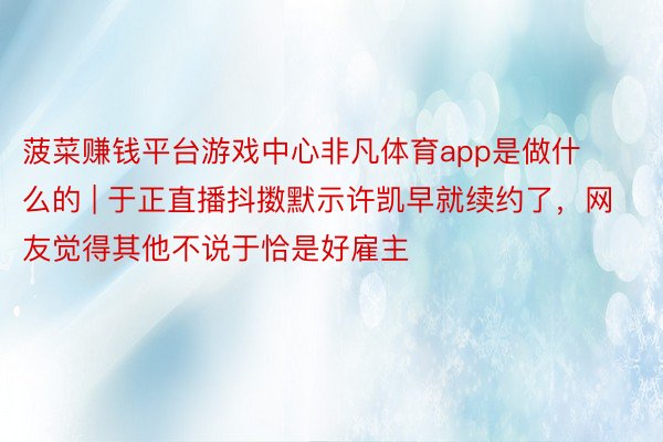 菠菜赚钱平台游戏中心非凡体育app是做什么的 | 于正直播抖擞默示许凯早就续约了，网友觉得其他不说于恰是好雇主