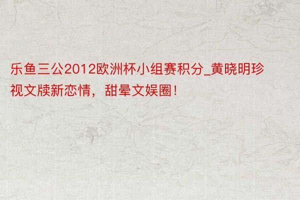 乐鱼三公2012欧洲杯小组赛积分_黄晓明珍视文牍新恋情，甜晕文娱圈！