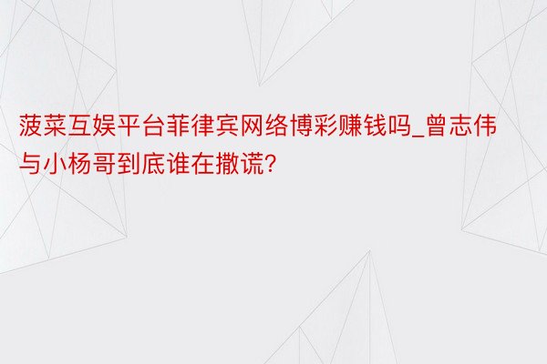 菠菜互娱平台菲律宾网络博彩赚钱吗_曾志伟与小杨哥到底谁在撒谎？