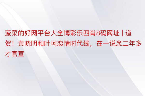 菠菜的好网平台大全博彩乐四肖8码网址 | 道贺！黄晓明和叶珂恋情时代线，在一说念二年多才官宣