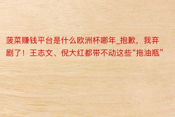 菠菜赚钱平台是什么欧洲杯哪年_抱歉，我弃剧了！王志文、倪大红都带不动这些“拖油瓶”