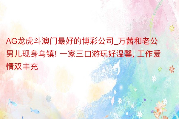 AG龙虎斗澳门最好的博彩公司_万茜和老公男儿现身乌镇! 一家三口游玩好温馨, 工作爱情双丰充