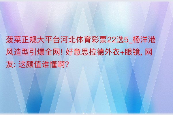 菠菜正规大平台河北体育彩票22选5_杨洋港风造型引爆全网! 好意思拉德外衣+眼镜, 网友: 这颜值谁懂啊?
