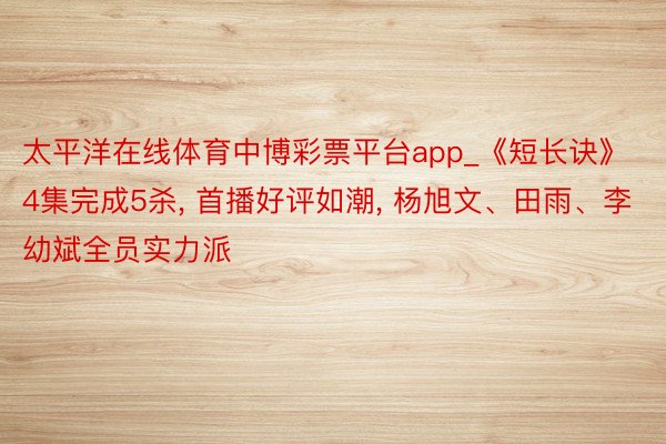 太平洋在线体育中博彩票平台app_《短长诀》4集完成5杀, 首播好评如潮, 杨旭文、田雨、李幼斌全员实力派