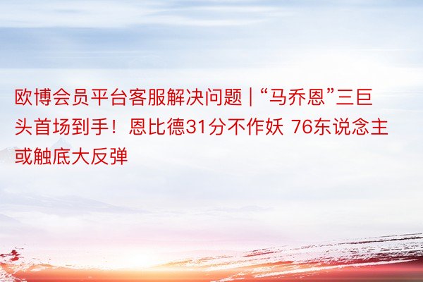 欧博会员平台客服解决问题 | “马乔恩”三巨头首场到手！恩比德31分不作妖 76东说念主或触底大反弹