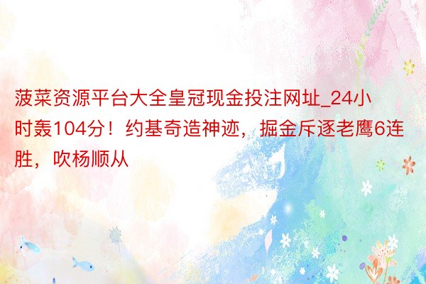 菠菜资源平台大全皇冠现金投注网址_24小时轰104分！约基奇造神迹，掘金斥逐老鹰6连胜，吹杨顺从