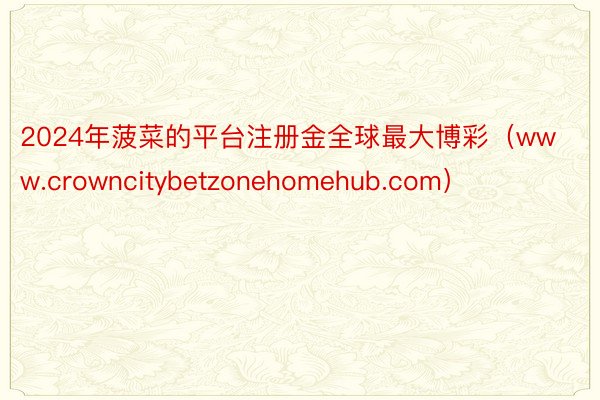 2024年菠菜的平台注册金全球最大博彩（www.crowncitybetzonehomehub.com）