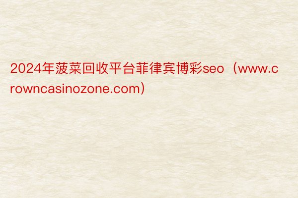 2024年菠菜回收平台菲律宾博彩seo（www.crowncasinozone.com）