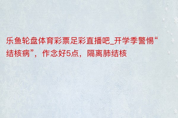 乐鱼轮盘体育彩票足彩直播吧_开学季警惕“结核病”，作念好5点，隔离肺结核