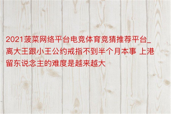 2021菠菜网络平台电竞体育竞猜推荐平台_离大王跟小王公约戒指不到半个月本事 上港留东说念主的难度是越来越大
