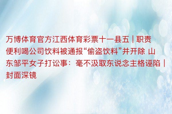 万博体育官方江西体育彩票十一县五 | 职责便利喝公司饮料被通报“偷盗饮料”并开除 山东邹平女子打讼事：毫不汲取东说念主格诬陷｜封面深镜