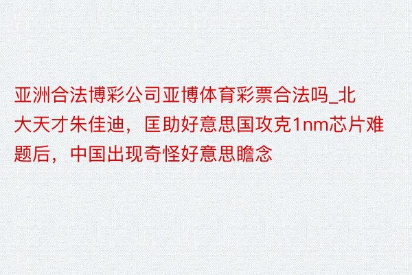 亚洲合法博彩公司亚博体育彩票合法吗_北大天才朱佳迪，匡助好意思国攻克1nm芯片难题后，中国出现奇怪好意思瞻念
