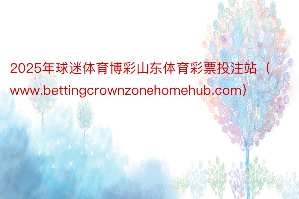 2025年球迷体育博彩山东体育彩票投注站（www.bettingcrownzonehomehub.com）