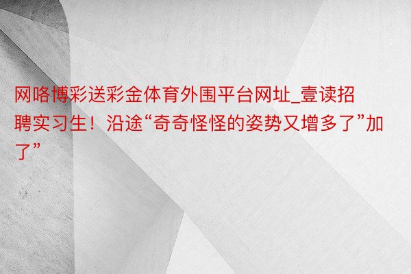网咯博彩送彩金体育外围平台网址_壹读招聘实习生！沿途“奇奇怪怪的姿势又增多了”加了”