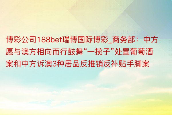 博彩公司188bet瑞博国际博彩_商务部：中方愿与澳方相向而行鼓舞“一揽子”处置葡萄酒案和中方诉澳3种居品反推销反补贴手脚案