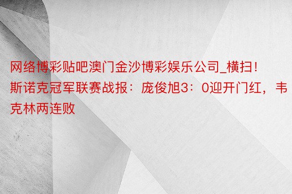 网络博彩贴吧澳门金沙博彩娱乐公司_横扫！斯诺克冠军联赛战报：庞俊旭3：0迎开门红，韦克林两连败