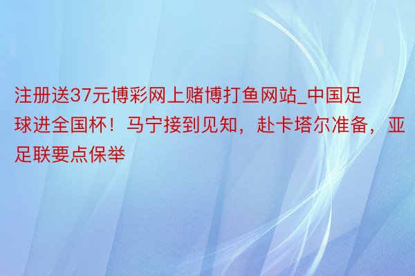 注册送37元博彩网上赌博打鱼网站_中国足球进全国杯！马宁接到见知，赴卡塔尔准备，亚足联要点保举