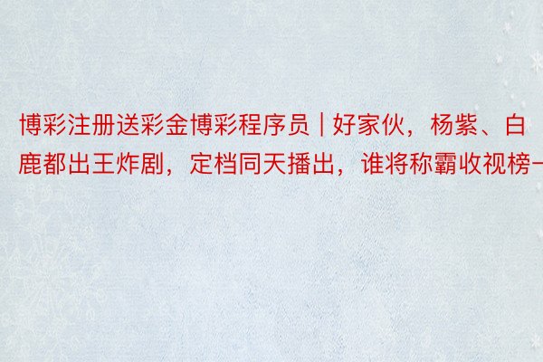 博彩注册送彩金博彩程序员 | 好家伙，杨紫、白鹿都出王炸剧，定档同天播出，谁将称霸收视榜一
