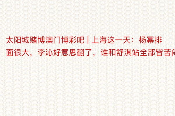 太阳城赌博澳门博彩吧 | 上海这一天：杨幂排面很大，李沁好意思翻了，谁和舒淇站全部皆苦闷