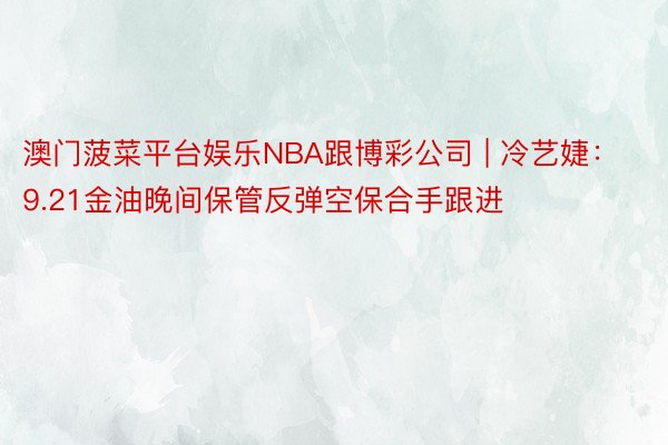 澳门菠菜平台娱乐NBA跟博彩公司 | 冷艺婕：9.21金油晚间保管反弹空保合手跟进