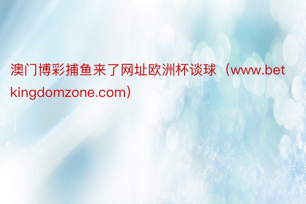 澳门博彩捕鱼来了网址欧洲杯谈球（www.betkingdomzone.com）