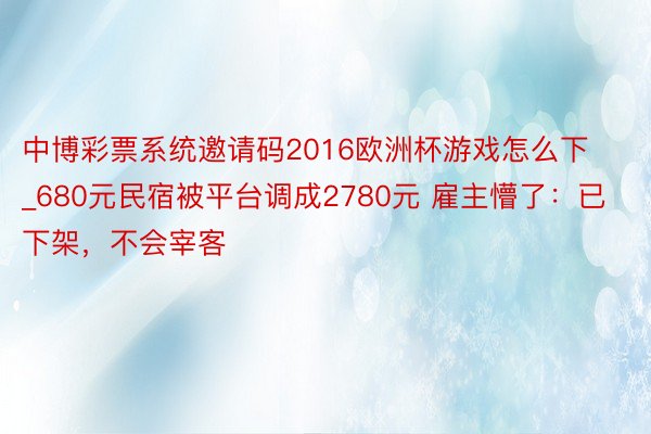 中博彩票系统邀请码2016欧洲杯游戏怎么下_680元民宿被平台调成2780元 雇主懵了：已下架，不会宰客