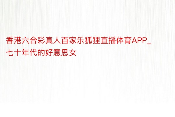 香港六合彩真人百家乐狐狸直播体育APP_七十年代的好意思女