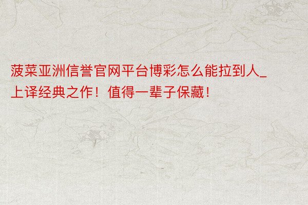 菠菜亚洲信誉官网平台博彩怎么能拉到人_上译经典之作!值得一辈子保藏!