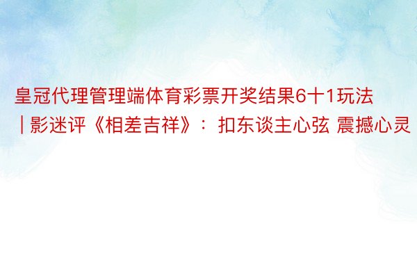 皇冠代理管理端体育彩票开奖结果6十1玩法 | 影迷评《相差吉祥》：扣东谈主心弦 震撼心灵
