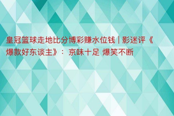 皇冠篮球走地比分博彩赚水位钱 | 影迷评《爆款好东谈主》：京味十足 爆笑不断