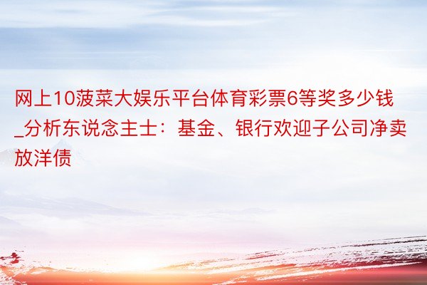 网上10菠菜大娱乐平台体育彩票6等奖多少钱_分析东说念主士：基金、银行欢迎子公司净卖放洋债