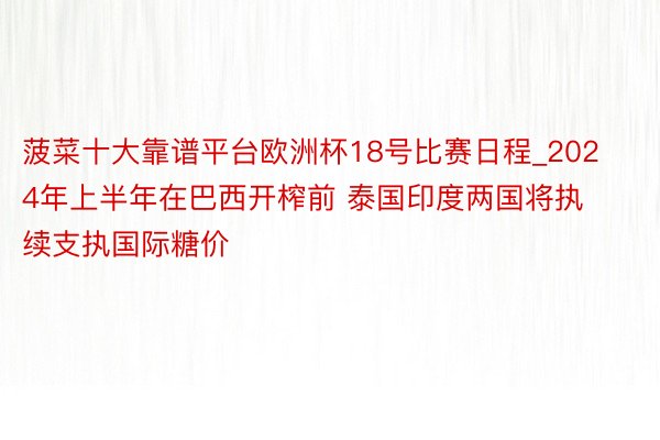 菠菜十大靠谱平台欧洲杯18号比赛日程_2024年上半年在巴西开榨前 泰国印度两国将执续支执国际糖价