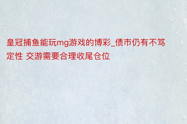 皇冠捕鱼能玩mg游戏的博彩_债市仍有不笃定性 交游需要合理收尾仓位