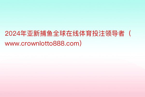 2024年亚新捕鱼全球在线体育投注领导者（www.crownlotto888.com）