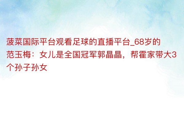 菠菜国际平台观看足球的直播平台_68岁的范玉梅：女儿是全国冠军郭晶晶，帮霍家带大3个孙子孙女