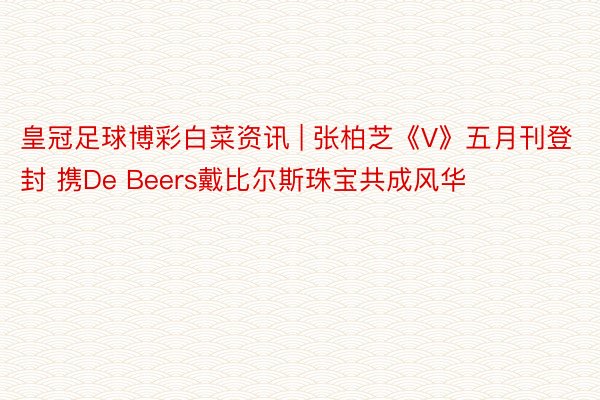 皇冠足球博彩白菜资讯 | 张柏芝《V》五月刊登封 携De Beers戴比尔斯珠宝共成风华