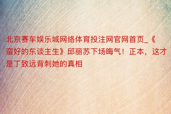 北京赛车娱乐城网络体育投注网官网首页_《蛮好的东谈主生》邱丽苏下场晦气！正本，这才是丁致远背刺她的真相