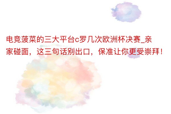 电竞菠菜的三大平台c罗几次欧洲杯决赛_亲家碰面，这三句话别出口，保准让你更受崇拜！